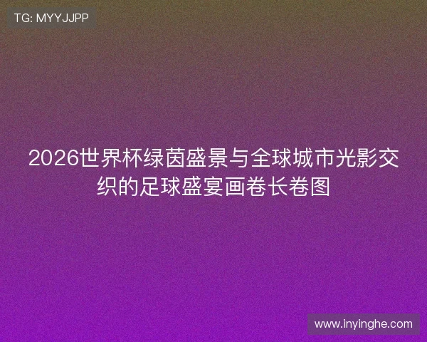 2026世界杯绿茵盛景与全球城市光影交织的足球盛宴画卷长卷图