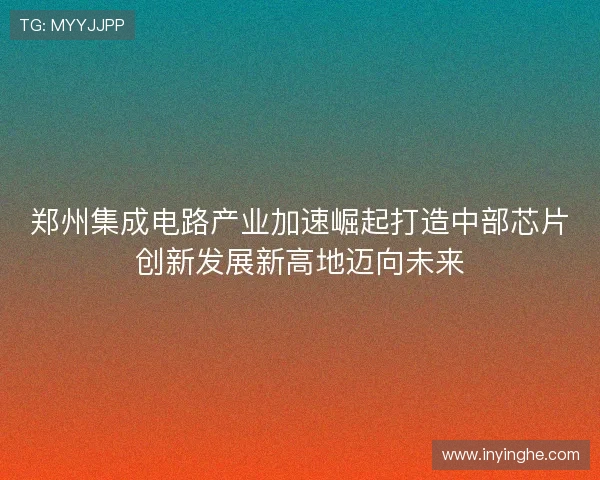 郑州集成电路产业加速崛起打造中部芯片创新发展新高地迈向未来
